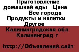 Приготовление домашней еды › Цена ­ 3 500 - Все города Продукты и напитки » Другое   . Калининградская обл.,Калининград г.